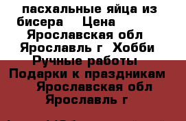 пасхальные яйца из бисера  › Цена ­ 2 500 - Ярославская обл., Ярославль г. Хобби. Ручные работы » Подарки к праздникам   . Ярославская обл.,Ярославль г.